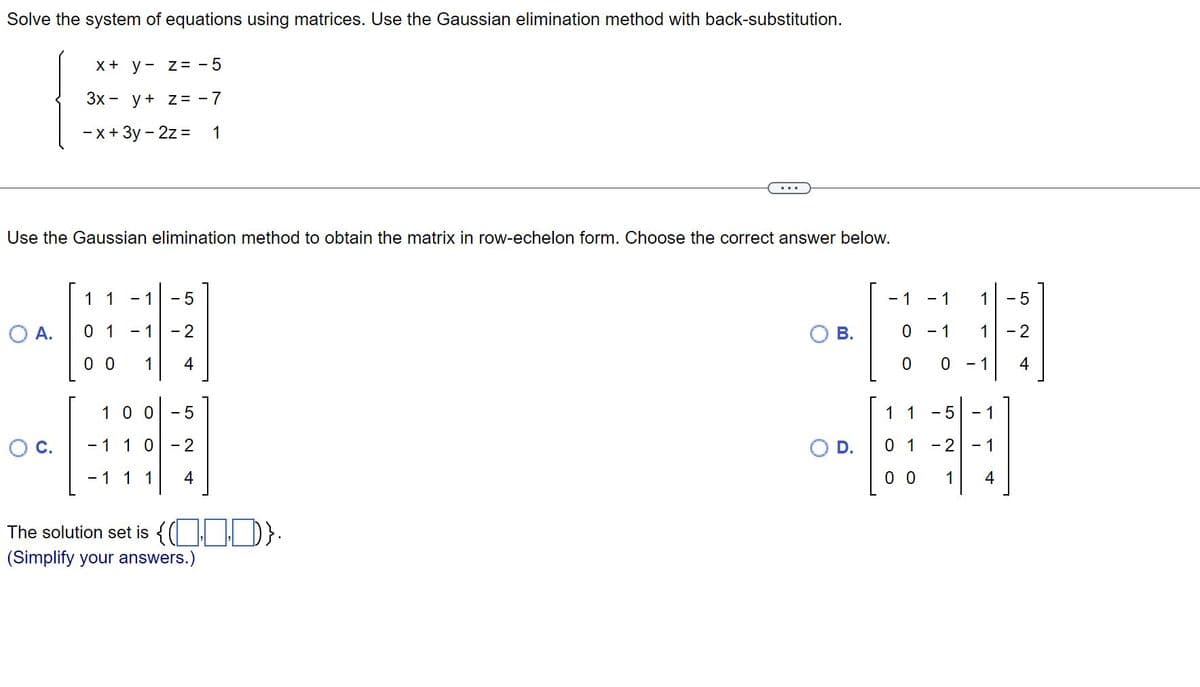 Solve the system of equations using matrices. Use the Gaussian elimination method with back-substitution.
x + y
z = -5
3x y + z = -7
- x + 3y - 2z =
O A.
Use the Gaussian elimination method to obtain the matrix in row-echelon form. Choose the correct answer below.
1 1
01
- 1
00 1
- 1
- 5
- 2
4
1
100 - 5
- 1 1 0 -2
- 1 1 1
4
The solution set is {(D)}.
(Simplify your answers.)
- 1
0
0
1 1
01
0 0
- 1
- 1
0
- 5
- 2
1
1
1
- 1
- 1
- 1
4
5
- 2
4