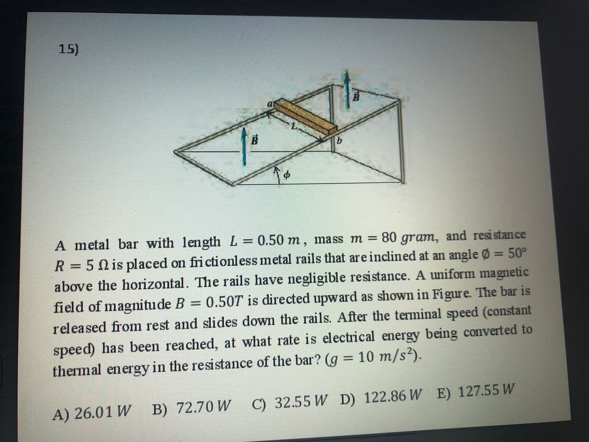 15)
A metal bar with length L
R =5N is placed on fri ctionless metal rails that are inclined at an angle Ø = 50°
above the horizontal. The rails have negligible resistance. A uniform magnetic
= 0.50 m, mass m = 80 gram, and resistance
=0.50T is directed upward as shown in Figure. The bar is
field of magnitude B
released from rest and slides down the rails. After the terminal speed (constant
%3D
speed) has been reached, at what rate is electrical energy being converted to
thermal energy in the resistance of the bar? (g = 10 m/s²).
A) 26.01 W B) 72.70 W
C) 32.55 W D) 122.86 WE) 127.55 W
