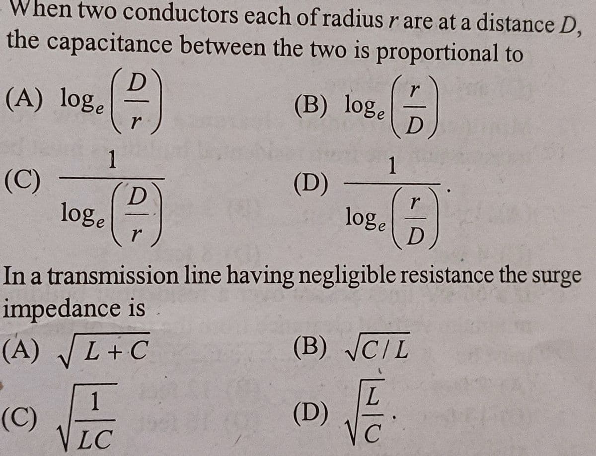 When two conductors each of radius r are at a distance D,
the capacitance between the two is proportional to
(A) loge
(C)
()
1
D
P
r
loge
(A) √L+C
1
(C)
VLC
(B) loge
r
(6)
D
(D) -
loge
In a transmission line having negligible resistance the surge
impedance is
1
r
B
D
(D)
(B) √CIL
Va
داد