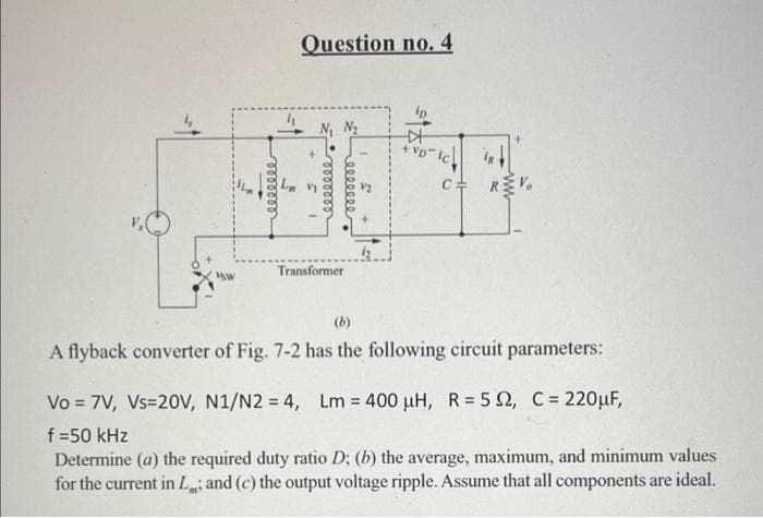 "Sw
reeeeeee
Question no. 4
ooooooo
eeeee
Transformer
比
+VD-IC
C= RV
(b)
A flyback converter of Fig. 7-2 has the following circuit parameters:
Vo = 7V, Vs=20V, N1/N2 = 4, Lm = 400 µH, R = 52, C = 220μF,
f=50 kHz
Determine (a) the required duty ratio D; (b) the average, maximum, and minimum values
for the current in L; and (c) the output voltage ripple. Assume that all components are ideal.