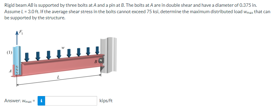 Rigid beam AB is supported by three bolts at A and a pin at B. The bolts at A are in double shear and have a diameter of 0.375 in.
Assume L = 3.0 ft. If the average shear stress in the bolts cannot exceed 75 ksi, determine the maximum distributed load Wmax that can
be supported by the structure.
(1)
Answer: Wmax
L
B
kips/ft