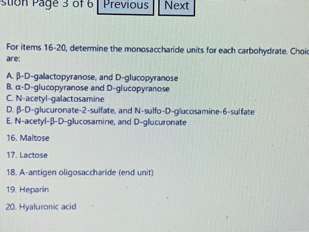 Page 3 of 6 Previous Next
For items 16-20, determine the monosaccharide units for each carbohydrate. Choic
are:
A. B-D-galactopyranose, and D-glucopyranose
B. a-D-glucopyranose and D-glucopyranose
C. N-acetyl-galactosamine
D. B-D-glucuronate-2-sulfate,
E. N-acetyl-B-D-glucosamine, and D-glucuronate
16. Maltose
17. Lactose
and N-sulfo-D-glucosamine-6-sulfate
18. A-antigen oligosaccharide (end unit)
19. Heparin
20. Hyaluronic acid
344