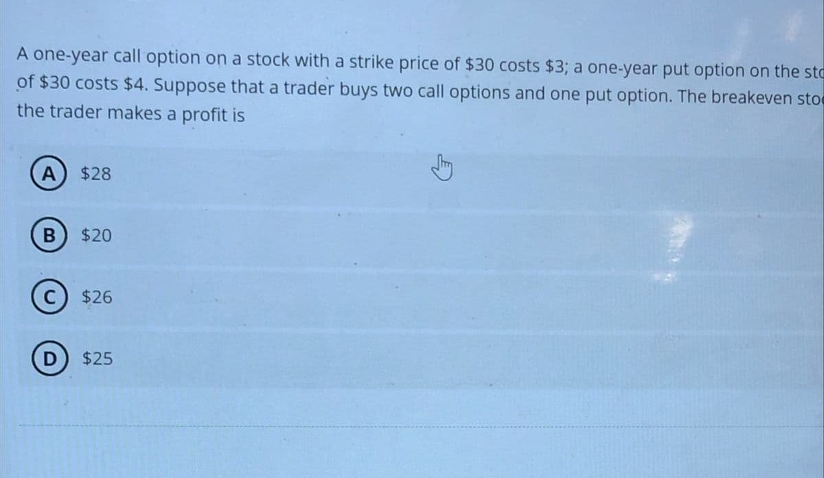 A one-year call option on a stock with a strike price of $30 costs $3; a one-year put option on the sto
of $30 costs $4. Suppose that a trader buys two call options and one put option. The breakeven sto
the trader makes a profit is
A) $28
B $20
C) $26
D $25