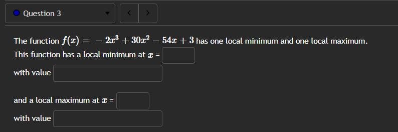 Question 3
The function f(x) = − 2x³ + 30x² − 54x + 3 has one local minimum and one local maximum.
-
-
This function has a local minimum at x =
with value
and a local maximum at x =
with value