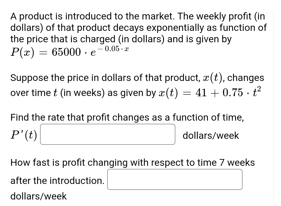 A product is introduced to the market. The weekly profit (in
dollars) of that product decays exponentially as function of
the price that is charged (in dollars) and is given by
65000e-0.05.x
P(x)
=
Suppose the price in dollars of that product, x(t), changes
over time t (in weeks) as given by x(t)
41 +0.75 - t²
=
Find the rate that profit changes as a function of time,
P' (t)
dollars/week
How fast is profit changing with respect to time 7 weeks
after the introduction.
dollars/week