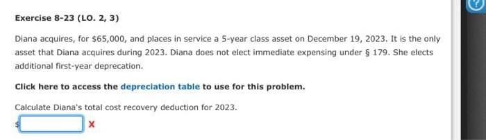 Exercise 8-23 (LO. 2, 3)
Diana acquires, for $65,000, and places in service a 5-year class asset on December 19, 2023. It is the only
asset that Diana acquires during 2023. Diana does not elect immediate expensing under § 179. She elects
additional first-year deprecation.
Click here to access the depreciation table to use for this problem.
Calculate Diana's total cost recovery deduction for 2023.
☑