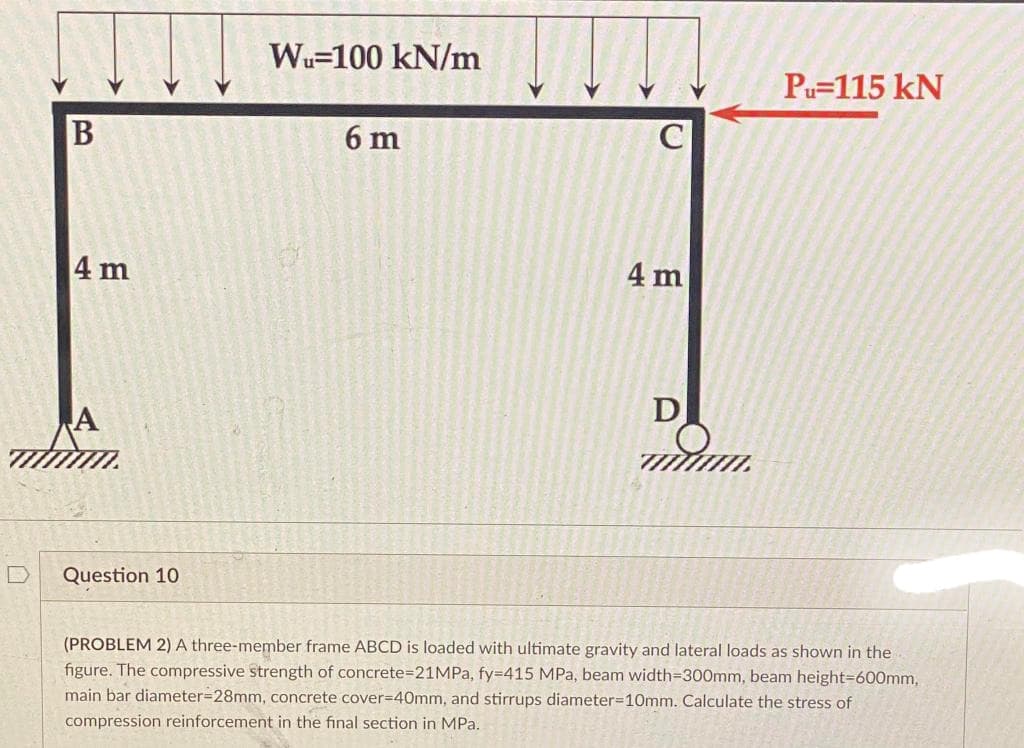 Wu-100 kN/m
6 m
4 m
D
Question 10
(PROBLEM 2) A three-member frame ABCD is loaded with ultimate gravity and lateral loads as shown in the
figure. The compressive strength of concrete=21MPa, fy=415 MPa, beam width=300mm, beam height=600mm,
main bar diameter=28mm, concrete cover=40mm, and stirrups diameter=10mm. Calculate the stress of
compression reinforcement in the final section in MPa.
B
4 m
A
mwm.
Pu=115 kN