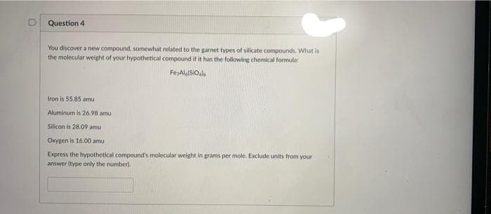 Question 4
You discover a new compound, somewhat related to the garnet types of silicate compounds. What is
the molecular weight of your hypothetical compound if it has the following chemical formula:
Fe,AlaISIO,
Iron is 55.85 amu
Aluminum is 26.98 amu
Silicon is 28.09 amu
Oxygen is 16.00 amu
Express the hypothetical compound's molecular weight in grams per mole. Exclude units from your
answer (type only the number).
