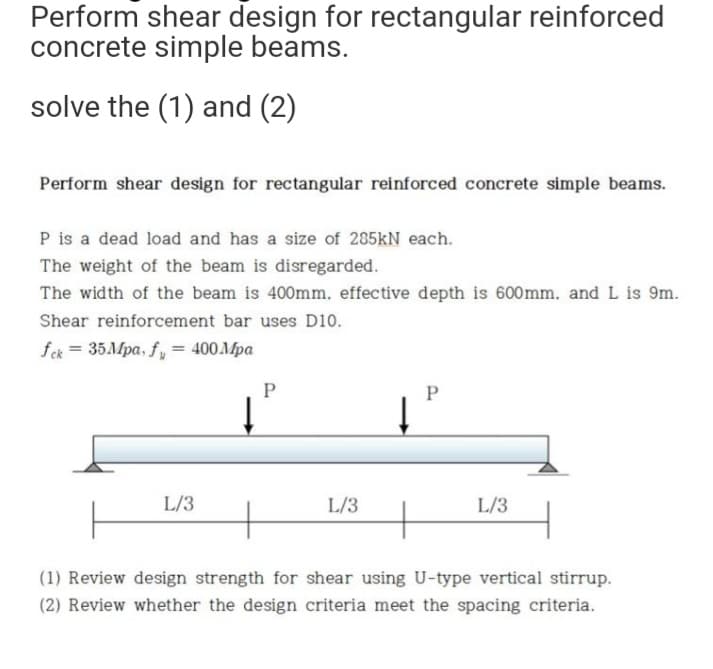 Perform shear design for rectangular reinforced
concrete simple beams.
solve the (1) and (2)
Perform shear design for rectangular reinforced concrete simple beams.
P is a dead load and has a size of 285kN each.
The weight of the beam is disregarded.
The width of the beam is 400mm. effective depth is 600mm, and L is 9m.
Shear reinforcement bar uses D10.
fck = 35Mpa, fy = 400 Mpa
P
P
↓
L/3
L/3
L/3
+
+
(1) Review design strength for shear using U-type vertical stirrup.
(2) Review whether the design criteria meet the spacing criteria.
