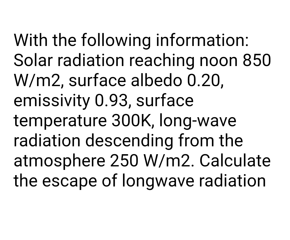 With the following information:
Solar radiation reaching noon 850
W/m2, surface albedo 0.20,
emissivity 0.93, surface
temperature 300K, long-wave
radiation descending from the
atmosphere 250 W/m2. Calculate
the escape of longwave radiation
