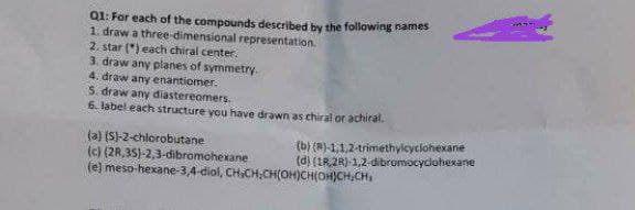 Q1: For each of the compounds described by the following names
1. draw a three-dimensional representation.
2. star (") each chiral center.
3. draw any planes of symmetry.
4. draw any enantiomer.
S. draw any diastereomers.
6. label eachk structure vou have drawn as chiral or achiral.
(a) (S)-2-chlorobutane
(c) (2R,35)-2,3-dibromohexane
(e) meso-hexane-3,4-diol, CH,CH,CH(OH)CH(OH)CH,CH
(b) (R)-1,1,2-trimethylcyclohexane
(d) (IR,2R)-1,2-dibromocyclohexane
