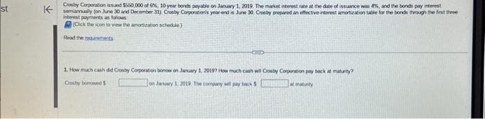 st
↑
Crosby Corporation issued $550,000 of 6%, 10-year bonds payable on January 1, 2019 The market interest rate at the date of issuance was 4%, and the bonds pay interest
semiannually (on June 30 and December 31) Crosby Corporation's year-end is June 30. Crosby prepared an effective interest amortization table for the bonds through the first three
interest payments as follows:
(Click the icon to view the amortization schedule)
Read the rearments
GED
1. How much cash did Crosby Corporation bomow on January 1, 2019? How much cash will Cosby Corporation pay back at maturity?
Crosby borrowed S
on January 1, 2019 The company will pay back
maturity
at matur