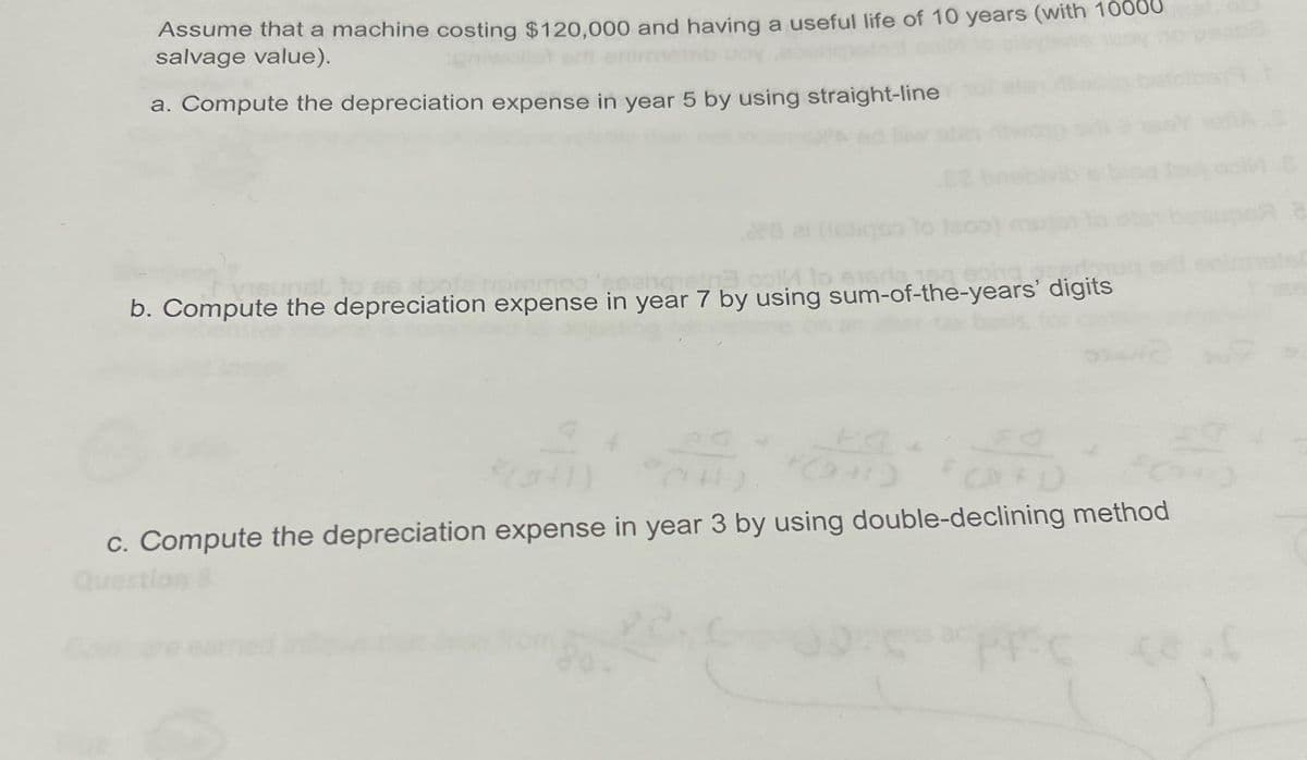 Assume that a machine costing $120,000 and having a useful life of 10 years (with 10
salvage value).
a. Compute the depreciation expense in year 5 by using straight-line
col to ensrla 15
b. Compute the depreciation expense in year 7 by using sum-of-the-years' digits
c. Compute the depreciation expense in year 3 by using double-declining method
Question