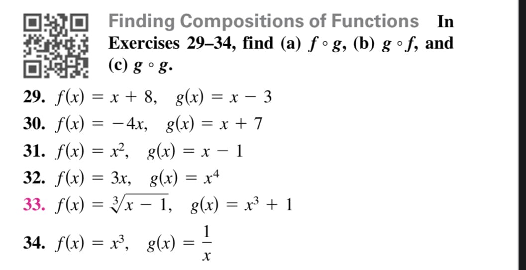 OO Finding Compositions of Functions In
Exercises 29–34, find (a) ƒ ° g, (b) g • f, and
O (©) g °g.
29. f(x) = x + 8, g(x) = x – 3
30. f(x) = -4x, g(x) = x + 7
31. f(x) = x², g(x) = x – 1
32. f(x) = 3x, g(x) = x4
33. f(x) = 3/x – 1, g(x) = x³ + 1
34. f(x) = x³, g(x) = –
1

