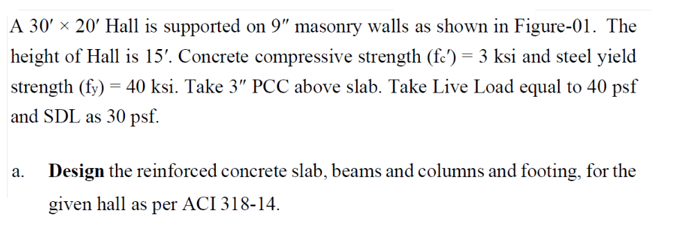 A 30' × 20' Hall is supported on 9" masonry walls as shown in Figure-01. The
height of Hall is 15'. Concrete compressive strength (fc') = 3 ksi and steel yield
strength (fy) = 40 ksi. Take 3" PCC above slab. Take Live Load equal to 40 psf
and SDL as 30 psf.
а.
Design the reinforced concrete slab, beams and columns and footing, for the
given hall as per ACI 318-14.
