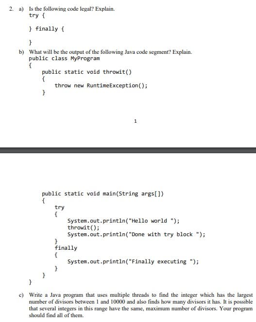 2. a) Is the following code legal? Explain.
try {
} finally {
}
b) What will be the output of the following Java code segment? Explain.
public class MyProgram
{
public static void throwit()
{
throw new RuntimeException();
1
public static void main(String args[])
{
try
{
System.out.println("Hello world ");
throwit();
System.out.println("Done with try block ");
}
finally
{
System.out.println("Finally executing ");
c) Write a Java program that uses multiple threads to find the integer which has the largest
number of divisors between 1 and 10000 and also finds how many divisors it has. It is possible
that several integers in this range have the same, maximum number of divisors. Your program
should find all of them.
