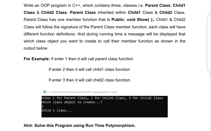 Write an OOP program in C++, which contains three, classes i.e. Parent Class, Child1
Class & Child2 Class. Parent Class inherited within Child1 Class & Child2 Class.
Parent Class has one member function that is Public: void Show( );. Child1 & Child2
Class will follow the signature of the Parent Class member function; each class will have
different function definitions. And during running time a message will be displayed that
which class object you want to create to call their member function as shown in the
output below.
For Example: if enter 1 then it will call parent class function
If enter 2 then it will call child1 class function
If enter 3 then it will call child2 class function.
CAUsers\hp\Documents\0OP Assignment 4.exe
Enter 1 for Parent Class, 2 for Childi Class, 3 for Child2 Class
which class object to create...?
2
Child 1 class...
Hint: Solve this Program using Run Time Polymorphism.
