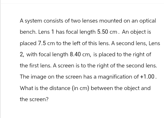 A system consists of two lenses mounted on an optical
bench. Lens 1 has focal length 5.50 cm. An object is
placed 7.5 cm to the left of this lens. A second lens, Lens
2, with focal length 8.40 cm, is placed to the right of
the first lens. A screen is to the right of the second lens.
The image on the screen has a magnification of +1.00.
What is the distance (in cm) between the object and
the screen?