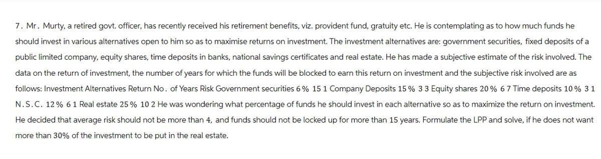 7. Mr. Murty, a retired govt. officer, has recently received his retirement benefits, viz. provident fund, gratuity etc. He is contemplating as to how much funds he
should invest in various alternatives open to him so as to maximise returns on investment. The investment alternatives are: government securities, fixed deposits of a
public limited company, equity shares, time deposits in banks, national savings certificates and real estate. He has made a subjective estimate of the risk involved. The
data on the return of investment, the number of years for which the funds will be blocked to earn this return on investment and the subjective risk involved are as
follows: Investment Alternatives Return No. of Years Risk Government securities 6% 15 1 Company Deposits 15% 33 Equity shares 20% 67 Time deposits 10% 31
N.S.C. 12% 61 Real estate 25% 10 2 He was wondering what percentage of funds he should invest in each alternative so as to maximize the return on investment.
He decided that average risk should not be more than 4, and funds should not be locked up for more than 15 years. Formulate the LPP and solve, if he does not want
more than 30% of the investment to be put in the real estate.