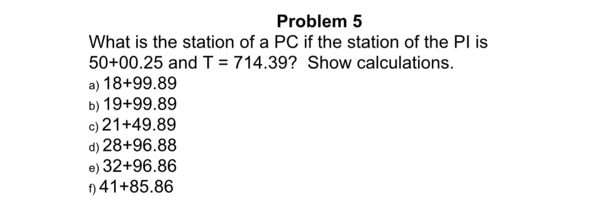Problem 5
What is the station of a PC if the station of the Pl is
50+00.25 and T = 714.39? Show calculations.
a) 18+99.89
b) 19+99.89
) 21+49.89
d) 28+96.88
32+96.86
f) 41+85.86