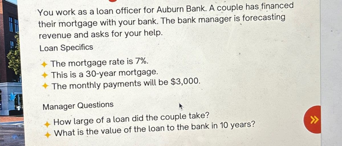 You work as a loan officer for Auburn Bank. A couple has financed
their mortgage with your bank. The bank manager is forecasting
revenue and asks for your help.
Loan Specifics
The mortgage rate is 7%.
✦ This is a 30-year mortgage.
The monthly payments will be $3,000.
Manager Questions
How large of a loan did the couple take?
What is the value of the loan to the bank in 10 years?