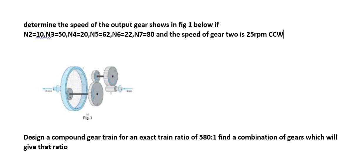 determine the speed of the output gear shows in fig 1 below if
N2=10,N3=50,
mom
N4=20,N5=62,N6=22,N7=80 and the speed of gear two is 25rpm CCW
Ose
Fig. 1
Design a compound gear train for an exact train ratio of 580:1 find a combination of gears which will
give that ratio