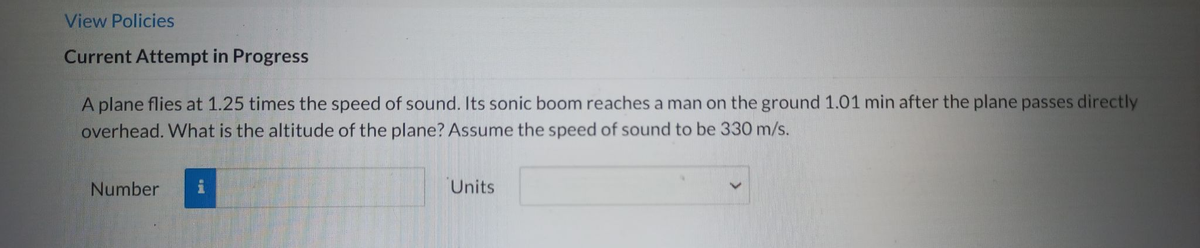 View Policies
Current Attempt in Progress
A plane flies at 1.25 times the speed of sound. Its sonic boom reaches a man on the ground 1.01 min after the plane passes directly
overhead. What is the altitude of the plane? Assume the speed of sound to be 330 m/s.
Number
Units
