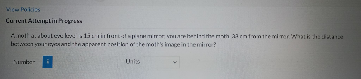 View Policies
Current Attempt in Progress
A moth at about eye level is 15 cm in front of a plane mirror; you are behind the moth, 38 cm from the mirror. What is the distance
between your eyes and the apparent position of the moth's image in the mirror?
Number
Units