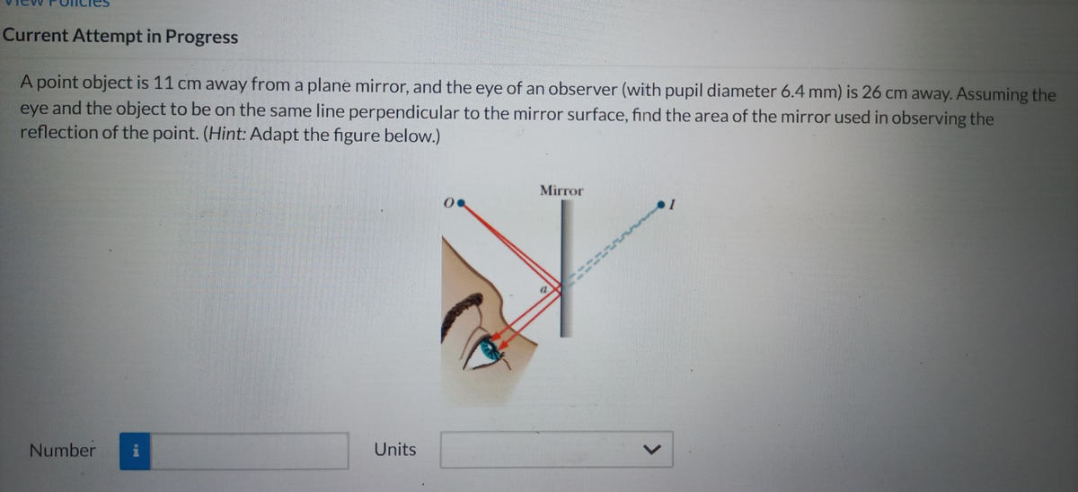 Current Attempt in Progress
A point object is 11 cm away from a plane mirror, and the eye of an observer (with pupil diameter 6.4 mm) is 26 cm away. Assuming the
eye and the object to be on the same line perpendicular to the mirror surface, find the area of the mirror used in observing the
reflection of the point. (Hint: Adapt the figure below.)
Number i
Units
Mirror