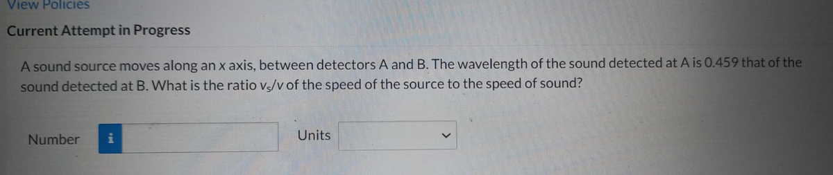View Policies
Current Attempt in Progress
A sound source moves along an x axis, between detectors A and B. The wavelength of the sound detected at A is 0.459 that of the
sound detected at B. What is the ratio v/v of the speed of the source to the speed of sound?
Number
Units