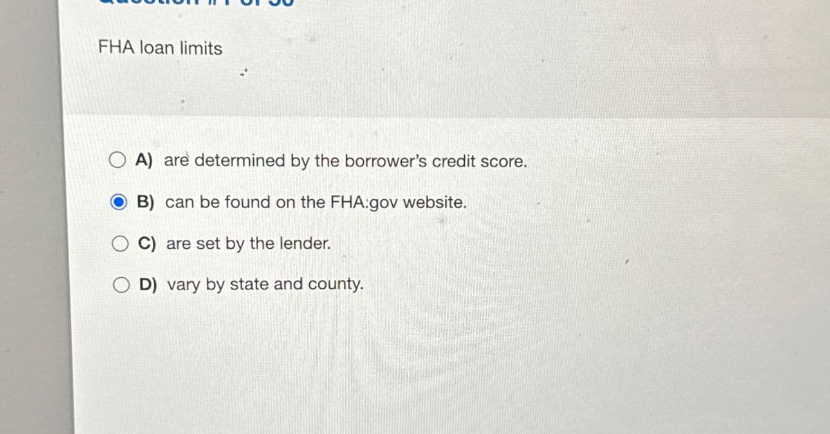 FHA loan limits
OA) are determined by the borrower's credit score.
B) can be found on the FHA:gov website.
C) are set by the lender.
D) vary by state and county.