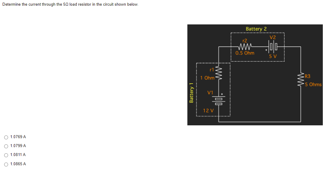 Determine the current through the 50 load resistor in the circuit shown below.
O 1.0769 A
O 1.0799 A
O 1.0811 A
O 1.0865 A
Battery 1
r1
1 Ohm
V1
12 V
Battery 2
r2
www
0.5 Ohm
V2
-00-
5 V
www
R3
5 Ohms