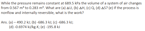 While the pressure remains constant at 689.5 kPa the volume of a system of air changes
from 0.567 m³ to 0.283 m³. What are (a) AU, (b) AH, (c) Q, (d) AS? (e) If the process is
nonflow and internally reversible, what is the work?
Ans. (a)-490.2 kJ; (b) -686.3 kJ; (c) -686.3 kJ;
(d) -0.6974 kJ/kg.K; (e) -195.8 kJ