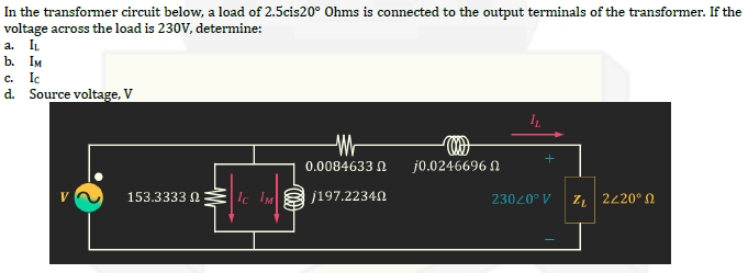 In the transformer circuit below, a load of 2.5cis20° Ohms is connected to the output terminals of the transformer. If the
voltage across the load is 230V, determine:
a. IL
b. IM
C. Ic
d. Source voltage, V
153.3333 Ω
IC IM
M
0.0084633
j197.22340
Coo
j0.0246696
23020° V
Zν | 2220° Ω