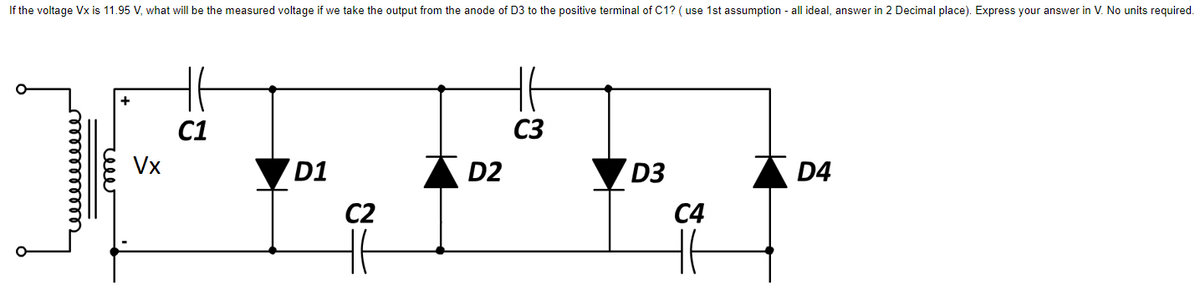 If the voltage Vx is 11.95 V, what will be the measured voltage if we take the output from the anode of D3 to the positive terminal of C1? (use 1st assumption - all ideal, answer in 2 Decimal place). Express your answer in V. No units required.
Vx
C1
D1
C2
H6
D2
C3
D3
C4
H6
D4