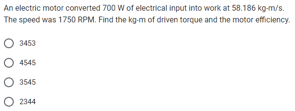 An electric motor converted 700 W of electrical input into work at 58.186 kg-m/s.
The speed was 1750 RPM. Find the kg-m of driven torque and the motor efficiency.
3453
4545
3545
2344