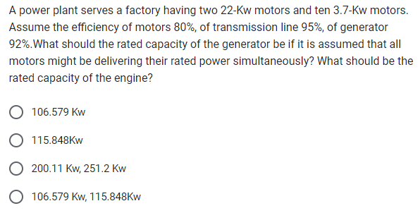 A power plant serves a factory having two 22-Kw motors and ten 3.7-Kw motors.
Assume the efficiency of motors 80%, of transmission line 95%, of generator
92%. What should the rated capacity of the generator be if it is assumed that all
motors might be delivering their rated power simultaneously? What should be the
rated capacity of the engine?
106.579 Kw
115.848KW
200.11 Kw, 251.2 Kw
106.579 Kw, 115.848Kw