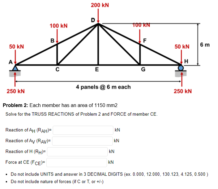 50 KN
A
250 KN
100 KN
B
с
Reaction of AH (RAH)=
Reaction of Av (RAV)=
Reaction of H (RH)=
Force at CE (FCE)=
200 kN
E
4 panels @ 6 m each
Problem 2: Each member has an area of 1150 mm2
Solve for the TRUSS REACTIONS of Problem 2 and FORCE of member CE.
KN
KN
kN
kN
100 KN
F
G
50 KN
H
250 KN
6 m
• Do not include UNITS and answer in 3 DECIMAL DIGITS (ex. 0.000, 12.000, 130.123, 4.125, 0.500 )
• Do not include nature of forces (if C or T, or +/-)
