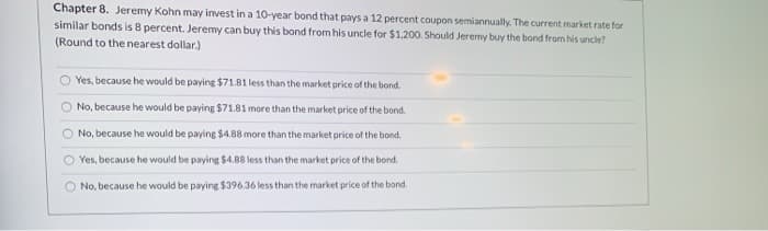Chapter 8. Jeremy Kohn may invest in a 10-year bond that pays a 12 percent coupon semiannually. The current market rate for
similar bonds is 8 percent. Jeremy can buy this bond from his uncle for $1,200. Should Jeremy buy the bond from his uncle?
(Round to the nearest dollar.)
O Yes, because he would be paying $71.81 less than the market price of the bond.
No, because he would be paying $71.81 more than the market price of the bond.
O No, because he would be paying $4.88 more than the market price of the bond.
O Yes, because he would be paying $4.88 less than the market price of the bond.
O No, because he would be paying $396.36 less than the market price of the bond.