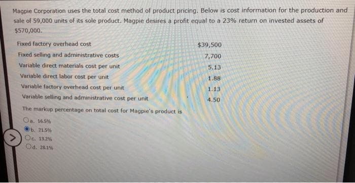 Magpie Corporation uses the total cost method of product pricing. Below is cost information for the production and
sale of 59,000 units of its sole product. Magpie desires a profit equal to a 23% return on invested assets of
$570,000.
>
Fixed factory overhead cost
Fixed selling and administrative costs
Variable direct materials cost per unit
Variable direct labor cost per unit
Variable factory overhead cost per unit
Variable selling and administrative cost per unit
The markup percentage on total cost for Magpie's product is
Oa. 16.5%
b. 21.5%
Oc. 13.2%
Od. 28.1%
$39,500
7,700
5.13
1.88
1.13
4.50