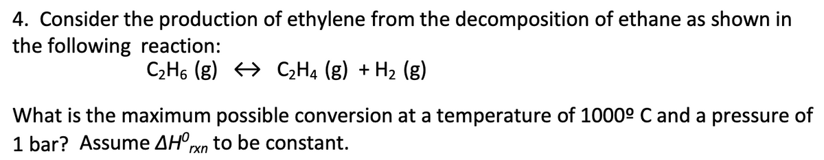 4. Consider the production of ethylene from the decomposition of ethane as shown in
the following reaction:
C2H6 (g) > C,H4 (g) + H2 (g)
What is the maximum possible conversion at a temperature of 1000° C and a pressure of
1 bar? Assume AH'xn to be constant.
