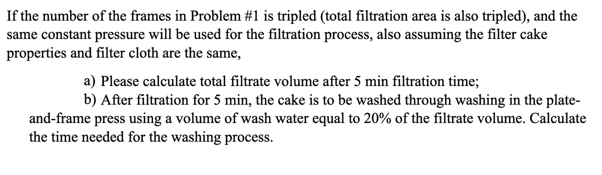 If the number of the frames in Problem #1 is tripled (total filtration area is also tripled), and the
same constant pressure will be used for the filtration process, also assuming the filter cake
properties and filter cloth are the same,
a) Please calculate total filtrate volume after 5 min filtration time;
b) After filtration for 5 min, the cake is to be washed through washing in the plate-
and-frame press using a volume of wash water equal to 20% of the filtrate volume. Calculate
the time needed for the washing process.
