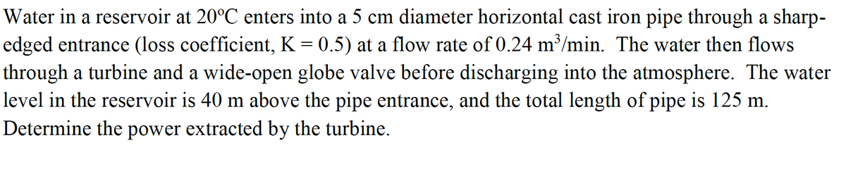 Water in a reservoir at 20°C enters into a 5 cm diameter horizontal cast iron pipe through a sharp-
edged entrance (loss coefficient, K = 0.5) at a flow rate of 0.24 m³/min. The water then flows
through a turbine and a wide-open globe valve before discharging into the atmosphere. The water
level in the reservoir is 40 m above the pipe entrance, and the total length of pipe is 125 m.
Determine the power extracted by the turbine.
