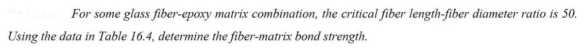 For some glass fiber-epoxy matrix combination, the critical fiber length-fiber diameter ratio is 50.
Using the data in Table 16.4, determine the fiber-matrix bond strength.