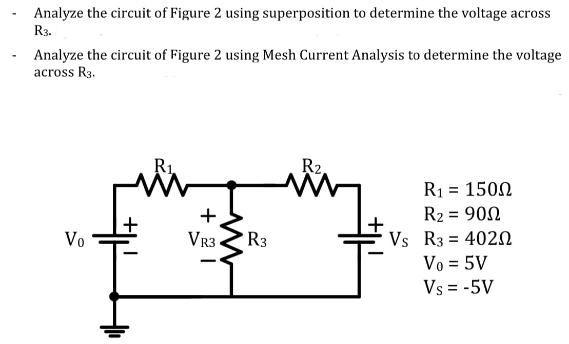 Analyze the circuit of Figure 2 using superposition to determine the voltage across
R3.
Analyze the circuit of Figure 2 using Mesh Current Analysis to determine the voltage
across R3.
R1.
R2,
R1 = 1500
+
R2 = 902
Vs R3 = 402N
Vo = 5V
Vs = -5V
Vo
VR3
R3
23
