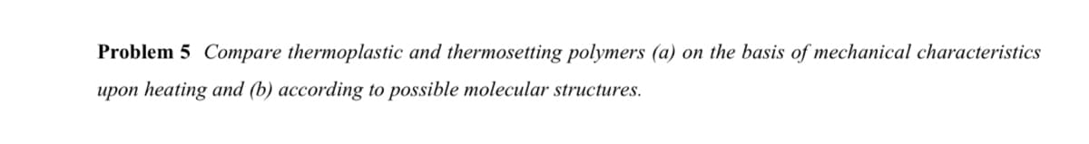 Problem 5 Compare thermoplastic and thermosetting polymers (a) on the basis of mechanical characteristics
upon heating and (b) according to possible molecular structures.