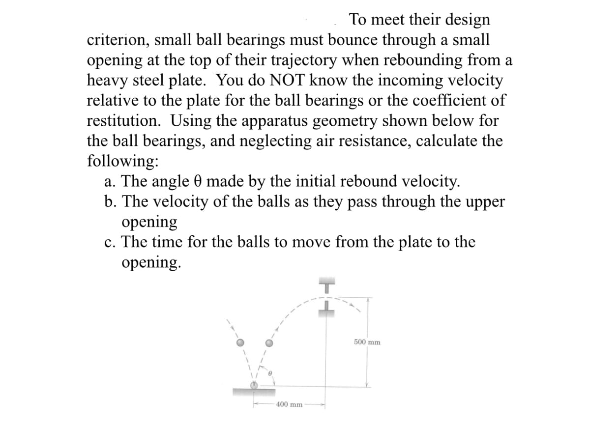 To meet their design
criterion, small ball bearings must bounce through a small
opening at the top of their trajectory when rebounding from a
heavy steel plate. You do NOT know the incoming velocity
relative to the plate for the ball bearings or the coefficient of
restitution. Using the apparatus geometry shown below for
the ball bearings, and neglecting air resistance, calculate the
following:
a. The angle 0 made by the initial rebound velocity.
b. The velocity of the balls as they pass through the upper
opening
c. The time for the balls to move from the plate to the
opening.
500 mm
400 mm
