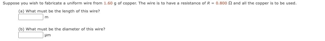 Suppose you wish to fabricate a uniform wire from 1.60 g of copper. The wire is to have a resistance of R = 0.800 2 and all the copper is to be used.
(a) What must be the length of this wire?
m
(b) What must be the diameter of this wire?
μm