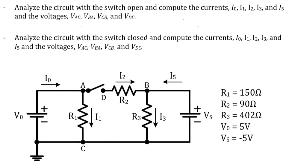 Analyze the circuit with the switch open and compute the currents, Io, I1, I2, I3, and Is
and the voltages, VAc. V Ba, VcB, and Vnc.
Analyze the circuit with the switch closed and compute the currents, Io, I1, I2, I3, and
I5 and the voltages, VAc, VBA, V cB, and Vpc-
Io
I2
I5
B
R1 :
1502
R2
R2 :
900
%3D
Vs R3 = 4020
Vo = 5V
Vo
R1
R3«
I3
%D
Vs = -5V
C
