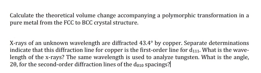 Calculate the theoretical volume change accompanying a polymorphic transformation in a
pure metal from the FCC to BCC crystal structure.
X-rays of an unknown wavelength are diffracted 43.4° by copper. Separate determinations
indicate that this diffraction line for copper is the first-order line for d₁11. What is the wave-
length of the x-rays? The same wavelength is used to analyze tungsten. What is the angle,
20, for the second-order diffraction lines of the do10 spacings?